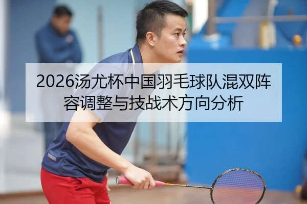 2026汤尤杯中国羽毛球队混双阵容调整与技战术方向分析